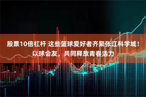 股票10倍杠杆 这些篮球爱好者齐聚张江科学城！以球会友，共同释放青春活力