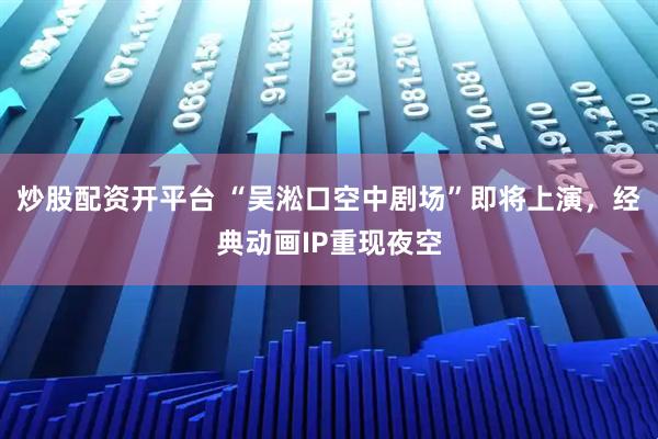 炒股配资开平台 “吴淞口空中剧场”即将上演，经典动画IP重现夜空