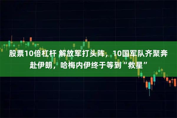 股票10倍杠杆 解放军打头阵，10国军队齐聚奔赴伊朗，哈梅内伊终于等到“救星”