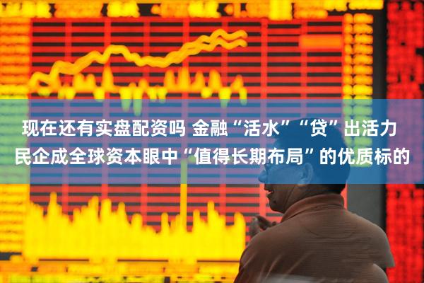 现在还有实盘配资吗 金融“活水”“贷”出活力 民企成全球资本眼中“值得长期布局”的优质标的