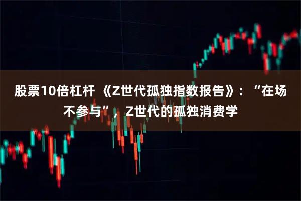 股票10倍杠杆 《Z世代孤独指数报告》:“在场不参与”,Z世代的孤独消费学
