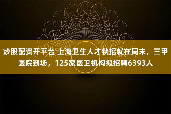 炒股配资开平台 上海卫生人才秋招就在周末，三甲医院到场，125家医卫机构拟招聘6393人