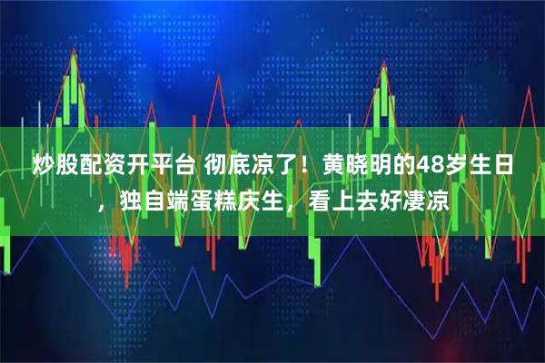 炒股配资开平台 彻底凉了！黄晓明的48岁生日，独自端蛋糕庆生，看上去好凄凉