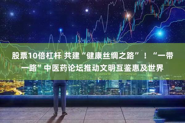 股票10倍杠杆 共建“健康丝绸之路” ！“一带一路”中医药论坛推动文明互鉴惠及世界