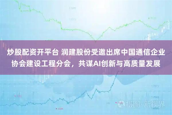 炒股配资开平台 润建股份受邀出席中国通信企业协会建设工程分会，共谋AI创新与高质量发展