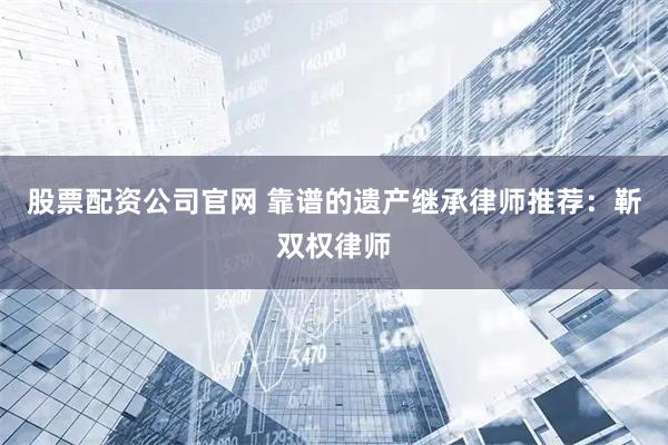 股票配资公司官网 靠谱的遗产继承律师推荐：靳双权律师