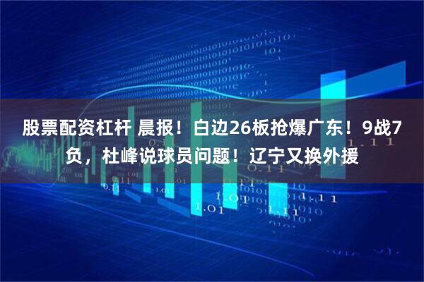 股票配资杠杆 晨报!白边26板抢爆广东!9战7负,杜峰说球员问题!辽宁又换外援