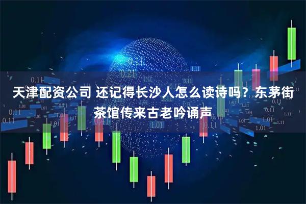 天津配资公司 还记得长沙人怎么读诗吗？东茅街茶馆传来古老吟诵声
