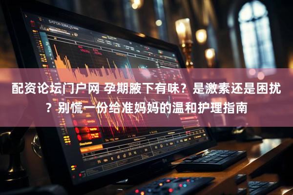 配资论坛门户网 孕期腋下有味?是激素还是困扰?别慌一份给准妈妈的温和护理指南