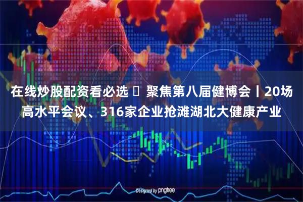 在线炒股配资看必选 聚焦第八届健博会丨20场高水平会议、316家企业抢滩湖北大健康产业