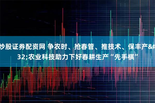 炒股证券配资网 争农时、抢春管、推技术、保丰产 农业科技助力下好春耕生产“先手棋”