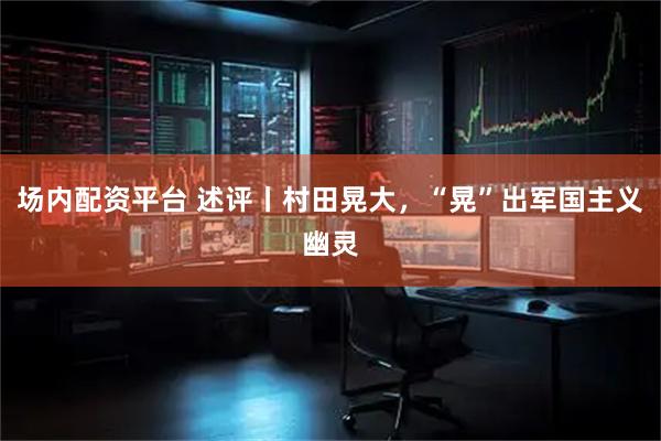 场内配资平台 述评丨村田晃大，“晃”出军国主义幽灵