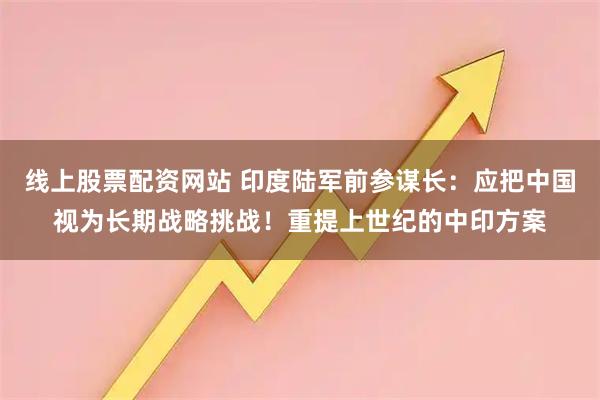 线上股票配资网站 印度陆军前参谋长：应把中国视为长期战略挑战！重提上世纪的中印方案