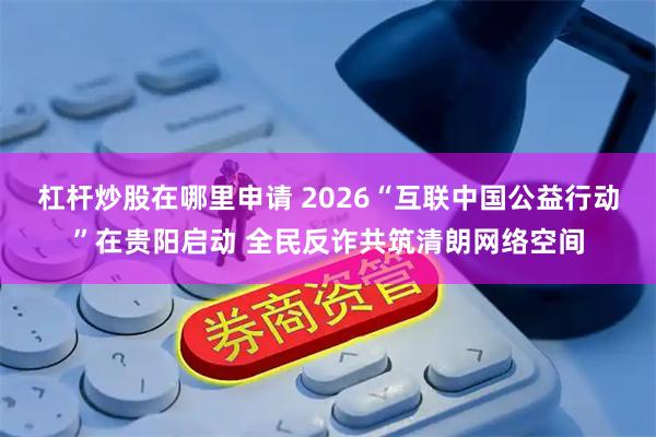 杠杆炒股在哪里申请 2026“互联中国公益行动”在贵阳启动 全民反诈共筑清朗网络空间