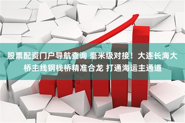 股票配资门户导航查询 毫米级对接！大连长海大桥主线钢栈桥精准合龙 打通海运主通道