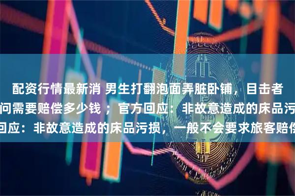配资行情最新消 男生打翻泡面弄脏卧铺，目击者：同行女生第一时间询问需要赔偿多少钱 ；官方回应：非故意造成的床品污损，一般不会要求旅客赔偿