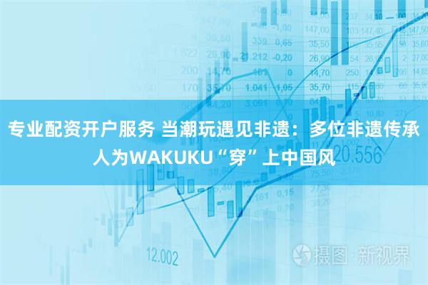 专业配资开户服务 当潮玩遇见非遗：多位非遗传承人为WAKUKU“穿”上中国风