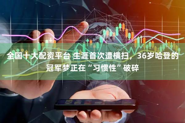 全国十大配资平台 生涯首次遭横扫，36岁哈登的冠军梦正在“习惯性”破碎