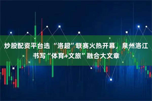 炒股配资平台选 “洛超”联赛火热开幕，泉州洛江书写“体育+文旅”融合大文章