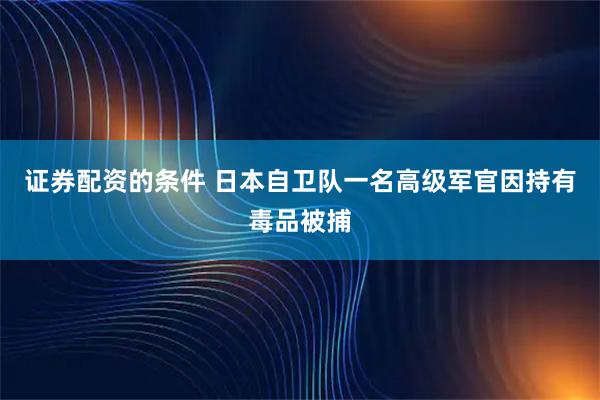证券配资的条件 日本自卫队一名高级军官因持有毒品被捕