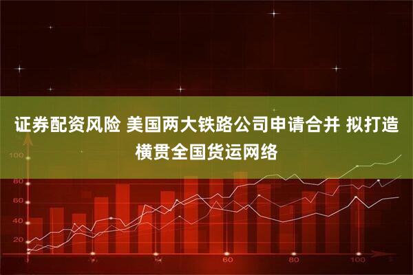 证券配资风险 美国两大铁路公司申请合并 拟打造横贯全国货运网络