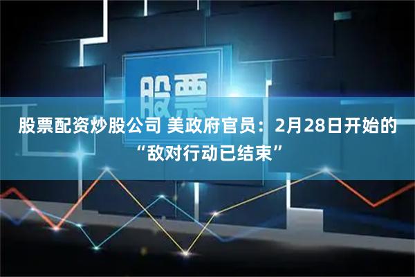 股票配资炒股公司 美政府官员：2月28日开始的“敌对行动已结束”