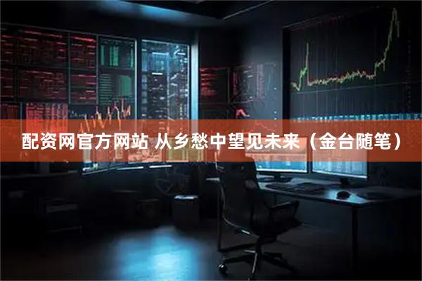 配资网官方网站 从乡愁中望见未来（金台随笔）