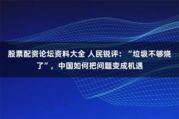 股票配资论坛资料大全 人民锐评：“垃圾不够烧了”，中国如何把问题变成机遇